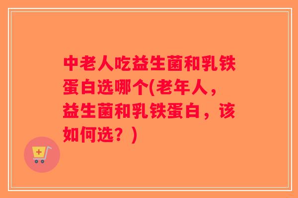 中老人吃益生菌和乳铁蛋白选哪个(老年人，益生菌和乳铁蛋白，该如何选？)