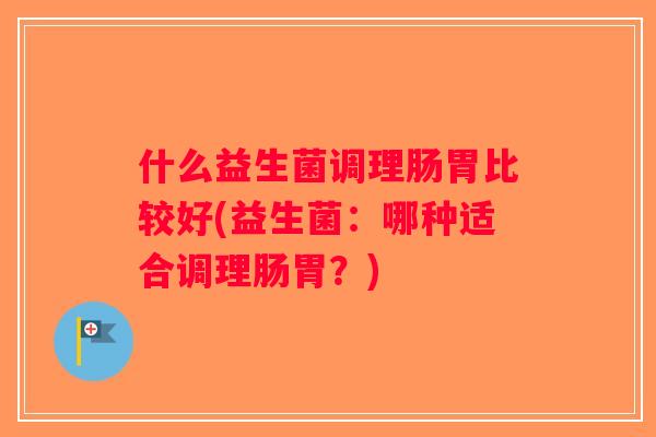 什么益生菌调理肠胃比较好(益生菌：哪种适合调理肠胃？)