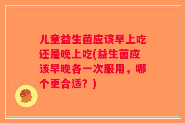 儿童益生菌应该早上吃还是晚上吃(益生菌应该早晚各一次服用，哪个更合适？)