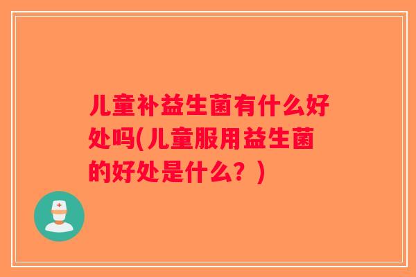 儿童补益生菌有什么好处吗(儿童服用益生菌的好处是什么？)