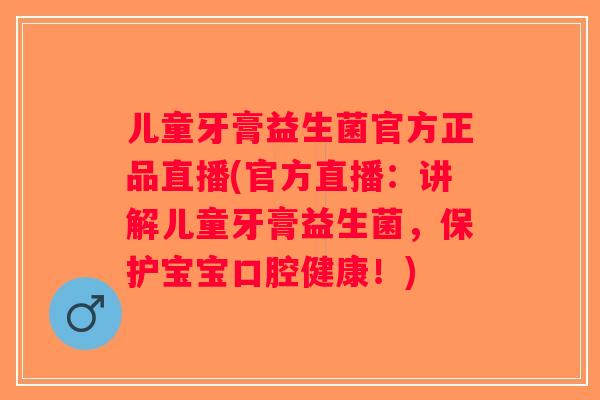 儿童牙膏益生菌官方正品直播(官方直播：讲解儿童牙膏益生菌，保护宝宝口腔健康！)