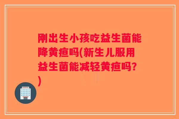 刚出生小孩吃益生菌能降黄疸吗(新生儿服用益生菌能减轻黄疸吗？)