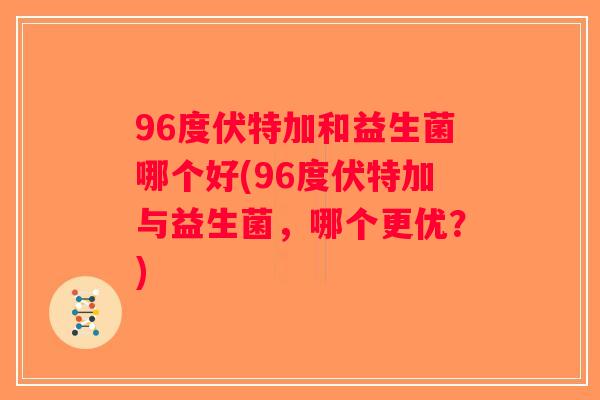 96度伏特加和益生菌哪个好(96度伏特加与益生菌，哪个更优？)