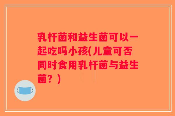 乳杆菌和益生菌可以一起吃吗小孩(儿童可否同时食用乳杆菌与益生菌？)