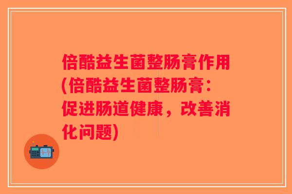倍酷益生菌整肠膏作用(倍酷益生菌整肠膏：促进肠道健康，改善消化问题)