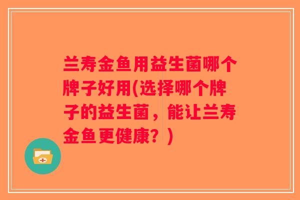 兰寿金鱼用益生菌哪个牌子好用(选择哪个牌子的益生菌，能让兰寿金鱼更健康？)