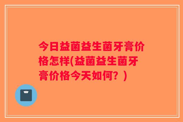 今日益菌益生菌牙膏价格怎样(益菌益生菌牙膏价格今天如何？)