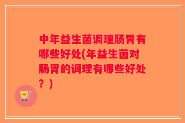 中年益生菌调理肠胃有哪些好处(年益生菌对肠胃的调理有哪些好处？)