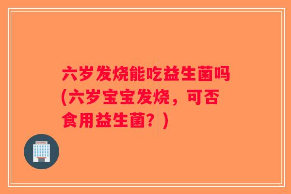六岁发烧能吃益生菌吗(六岁宝宝发烧，可否食用益生菌？)