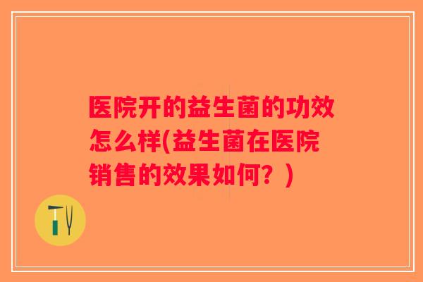 医院开的益生菌的功效怎么样(益生菌在医院销售的效果如何？)