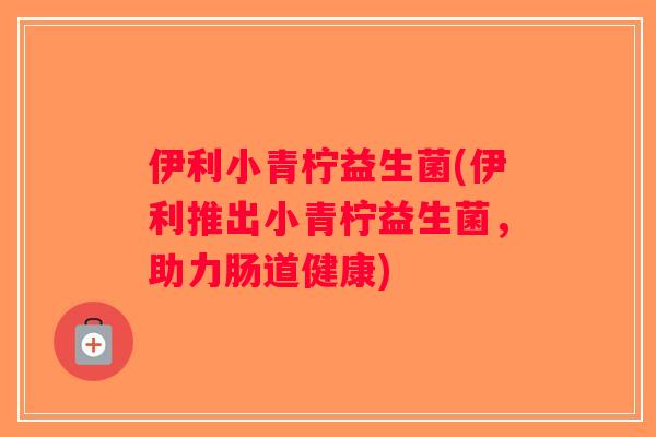 伊利小青柠益生菌(伊利推出小青柠益生菌，助力肠道健康)