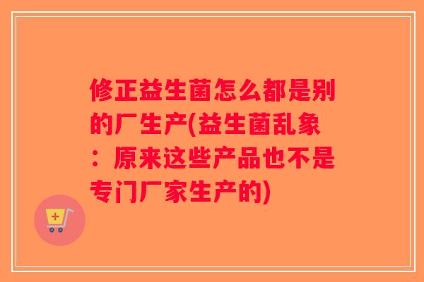 修正益生菌怎么都是别的厂生产(益生菌乱象：原来这些产品也不是专门厂家生产的)
