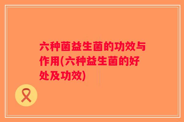 六种菌益生菌的功效与作用(六种益生菌的好处及功效)