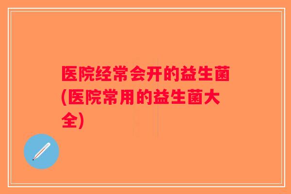 医院经常会开的益生菌(医院常用的益生菌大全)