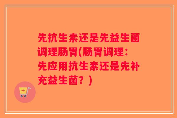 先抗生素还是先益生菌调理肠胃(肠胃调理：先应用抗生素还是先补充益生菌？)