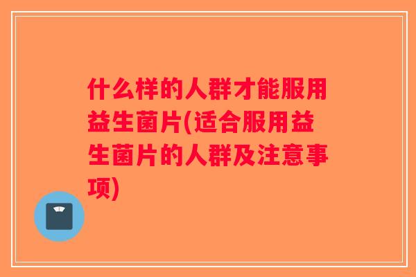 什么样的人群才能服用益生菌片(适合服用益生菌片的人群及注意事项)