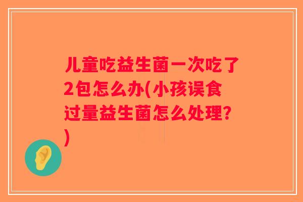 儿童吃益生菌一次吃了2包怎么办(小孩误食过量益生菌怎么处理？)