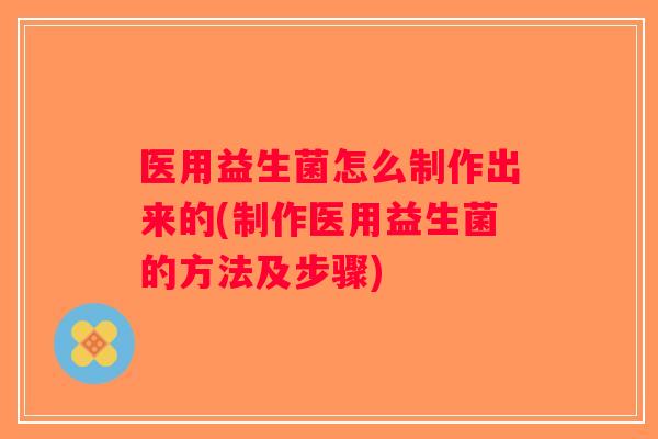 医用益生菌怎么制作出来的(制作医用益生菌的方法及步骤)