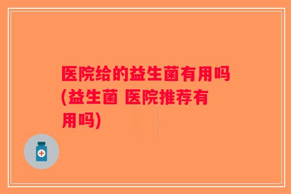 医院给的益生菌有用吗(益生菌 医院推荐有用吗)