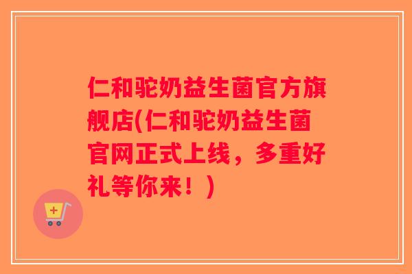 仁和驼奶益生菌官方旗舰店(仁和驼奶益生菌官网正式上线，多重好礼等你来！)