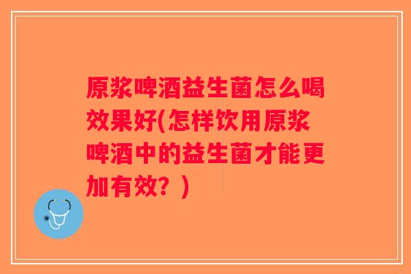 原浆啤酒益生菌怎么喝效果好(怎样饮用原浆啤酒中的益生菌才能更加有效？)