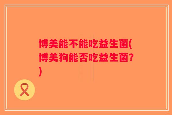 博美能不能吃益生菌(博美狗能否吃益生菌？)