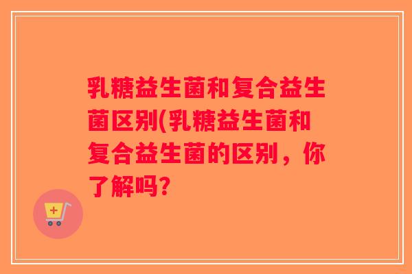 乳糖益生菌和复合益生菌区别(乳糖益生菌和复合益生菌的区别，你了解吗？