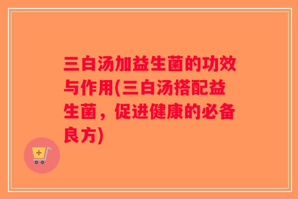三白汤加益生菌的功效与作用(三白汤搭配益生菌，促进健康的必备良方)
