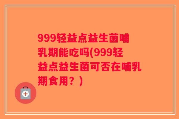 999轻益点益生菌哺乳期能吃吗(999轻益点益生菌可否在哺乳期食用？)