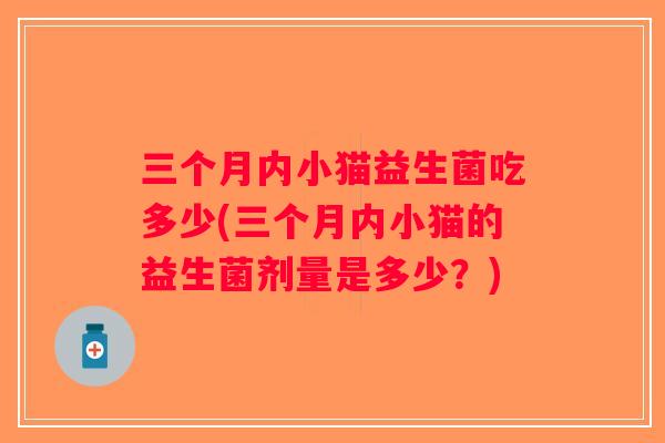 三个月内小猫益生菌吃多少(三个月内小猫的益生菌剂量是多少？)