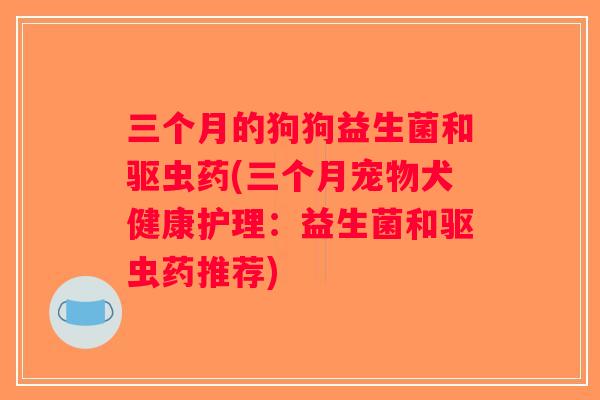 三个月的狗狗益生菌和驱虫药(三个月宠物犬健康护理：益生菌和驱虫药推荐)