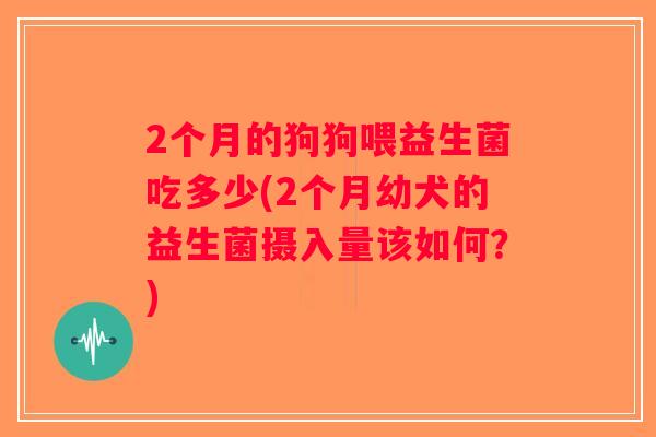 2个月的狗狗喂益生菌吃多少(2个月幼犬的益生菌摄入量该如何？)