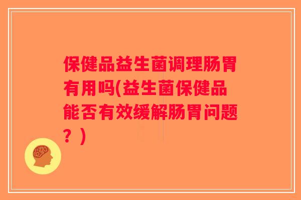 保健品益生菌调理肠胃有用吗(益生菌保健品能否有效缓解肠胃问题？)
