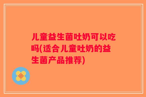 儿童益生菌吐奶可以吃吗(适合儿童吐奶的益生菌产品推荐)