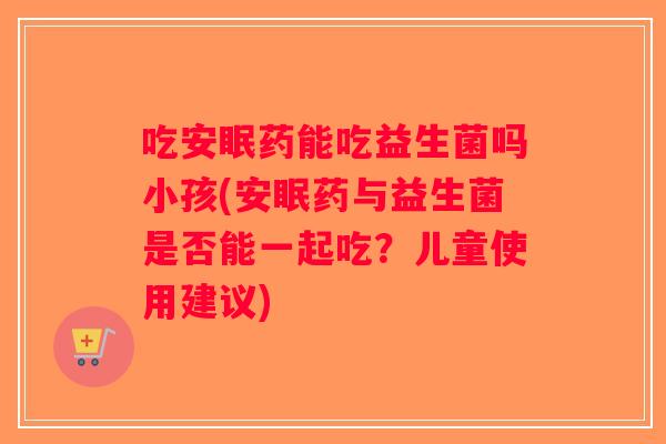 吃安眠药能吃益生菌吗小孩(安眠药与益生菌是否能一起吃？儿童使用建议)