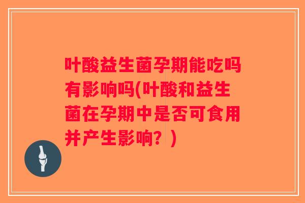 叶酸益生菌孕期能吃吗有影响吗(叶酸和益生菌在孕期中是否可食用并产生影响？)