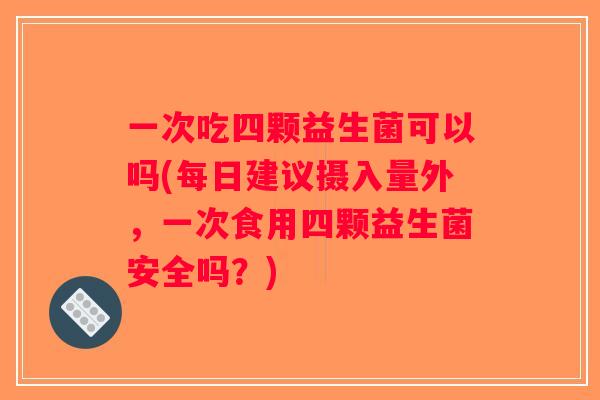 一次吃四颗益生菌可以吗(每日建议摄入量外，一次食用四颗益生菌安全吗？)