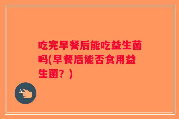 吃完早餐后能吃益生菌吗(早餐后能否食用益生菌？)