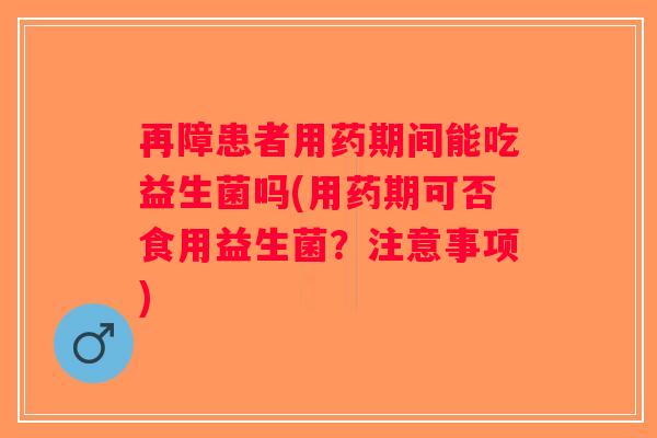 再障患者用药期间能吃益生菌吗(用药期可否食用益生菌？注意事项)