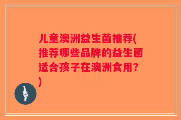 儿童澳洲益生菌推荐(推荐哪些品牌的益生菌适合孩子在澳洲食用？)