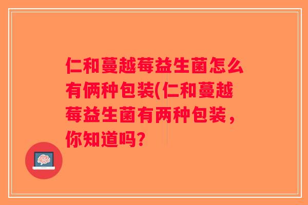 仁和蔓越莓益生菌怎么有俩种包装(仁和蔓越莓益生菌有两种包装，你知道吗？
