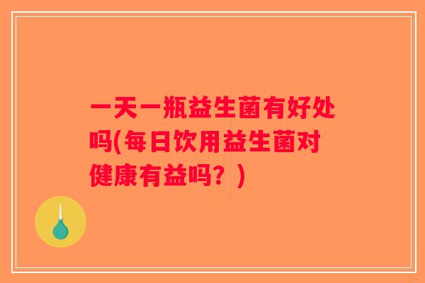 一天一瓶益生菌有好处吗(每日饮用益生菌对健康有益吗？)
