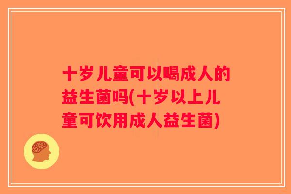 十岁儿童可以喝成人的益生菌吗(十岁以上儿童可饮用成人益生菌)