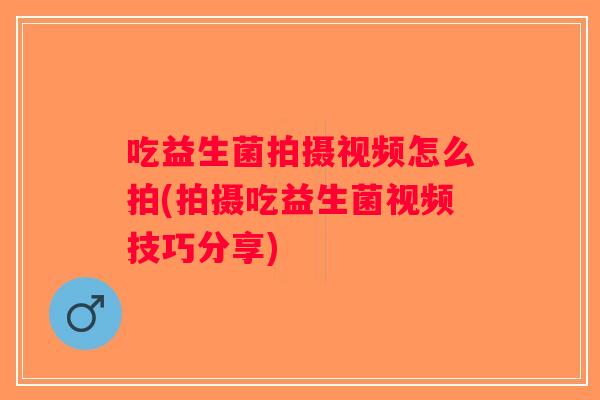 吃益生菌拍摄视频怎么拍(拍摄吃益生菌视频技巧分享)