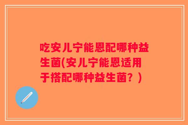 吃安儿宁能恩配哪种益生菌(安儿宁能恩适用于搭配哪种益生菌？)