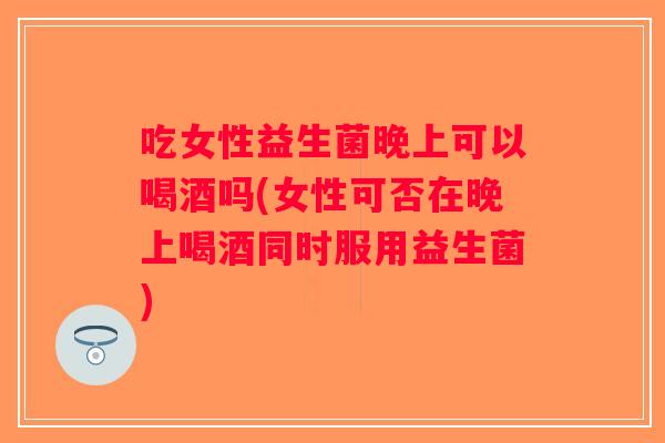 吃女性益生菌晚上可以喝酒吗(女性可否在晚上喝酒同时服用益生菌)