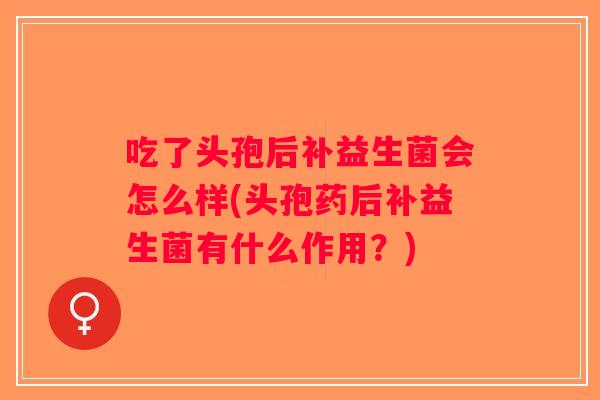 吃了头孢后补益生菌会怎么样(头孢药后补益生菌有什么作用？)