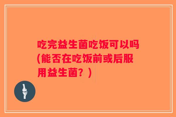 吃完益生菌吃饭可以吗(能否在吃饭前或后服用益生菌？)