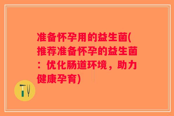准备怀孕用的益生菌(推荐准备怀孕的益生菌：优化肠道环境，助力健康孕育)
