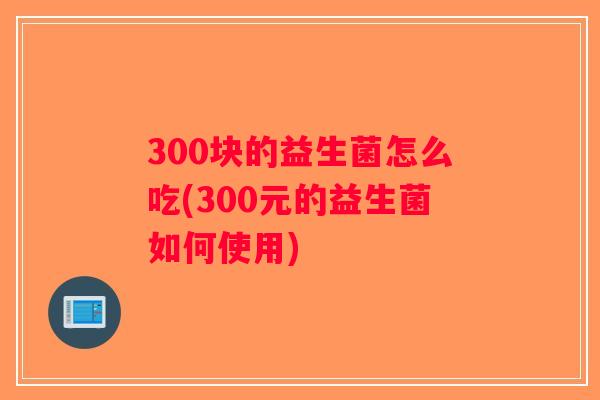 300块的益生菌怎么吃(300元的益生菌如何使用)